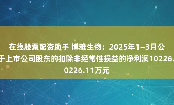 在线股票配资助手 博雅生物：2025年1—3月公司归属于上市公司股东的扣除非经常性损益的净利润10226.11万元