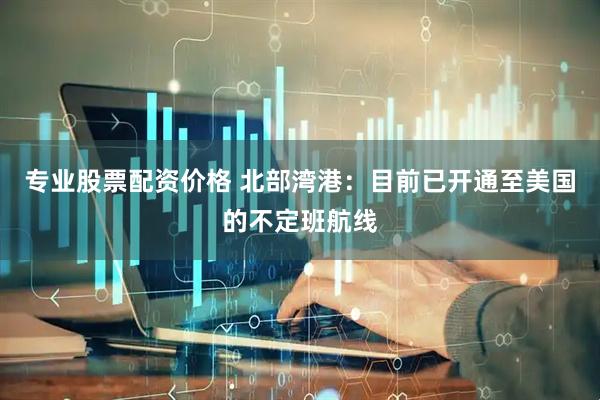 专业股票配资价格 北部湾港：目前已开通至美国的不定班航线