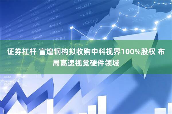 证券杠杆 富煌钢构拟收购中科视界100%股权 布局高速视觉硬件领域