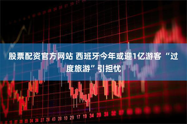 股票配资官方网站 西班牙今年或迎1亿游客 “过度旅游”引担忧