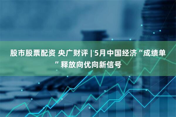 股市股票配资 央广财评 | 5月中国经济“成绩单”释放向优向新信号