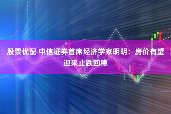 股票优配 中信证券首席经济学家明明：房价有望迎来止跌回稳