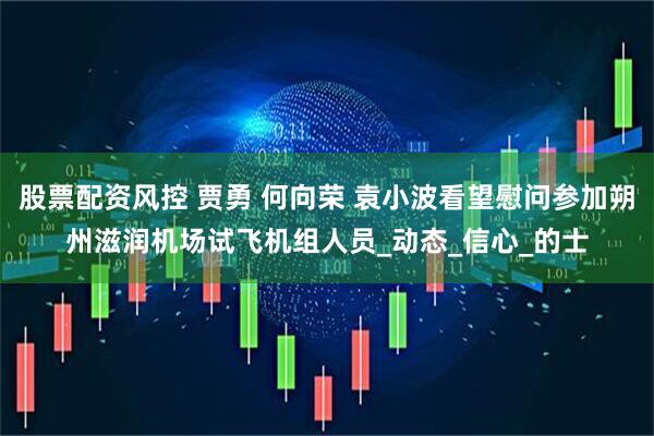 股票配资风控 贾勇 何向荣 袁小波看望慰问参加朔州滋润机场试飞机组人员_动态_信心_的士