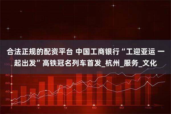 合法正规的配资平台 中国工商银行“工迎亚运 一起出发”高铁冠名列车首发_杭州_服务_文化