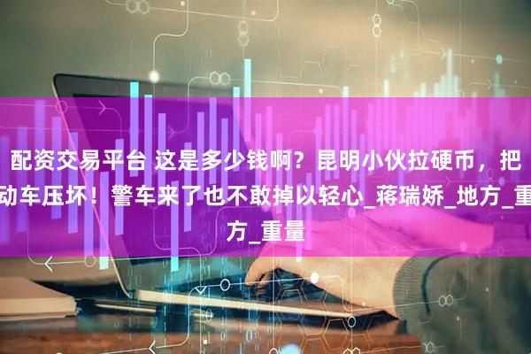 配资交易平台 这是多少钱啊？昆明小伙拉硬币，把电动车压坏！警车来了也不敢掉以轻心_蒋瑞娇_地方_重量