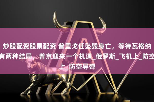炒股配资股票配资 普里戈任坠毁身亡，等待瓦格纳的只有两种结局，普京迎来一个机遇_俄罗斯_飞机上_防空导弹