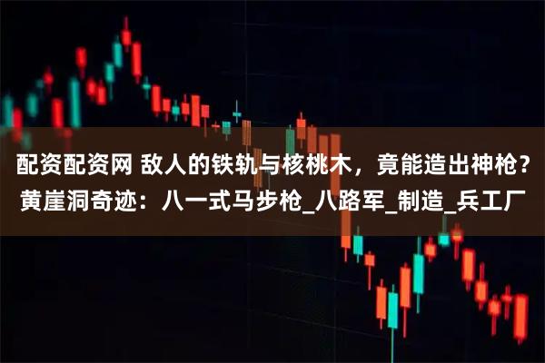 配资配资网 敌人的铁轨与核桃木，竟能造出神枪？黄崖洞奇迹：八一式马步枪_八路军_制造_兵工厂
