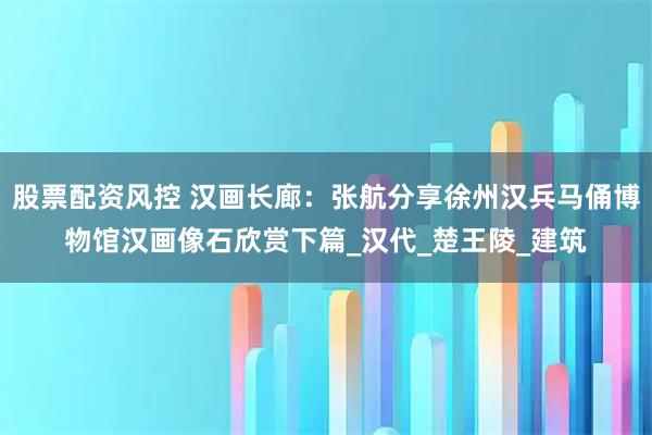 股票配资风控 汉画长廊：张航分享徐州汉兵马俑博物馆汉画像石欣赏下篇_汉代_楚王陵_建筑