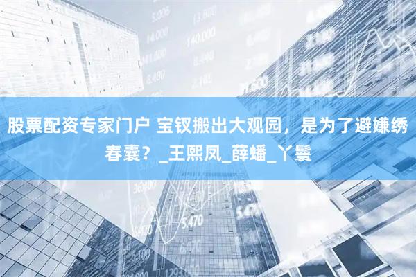 股票配资专家门户 宝钗搬出大观园，是为了避嫌绣春囊？_王熙凤_薛蟠_丫鬟