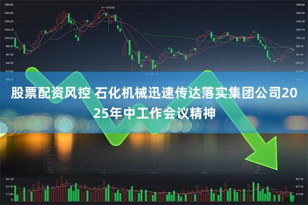 股票配资风控 石化机械迅速传达落实集团公司2025年中工作会议精神