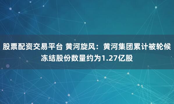 股票配资交易平台 黄河旋风：黄河集团累计被轮候冻结股份数量约为1.27亿股