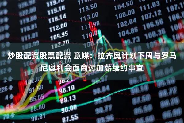 炒股配资股票配资 意媒：拉齐奥计划下周与罗马尼奥利会面商讨加薪续约事宜
