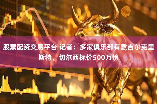 股票配资交易平台 记者：多家俱乐部有意吉尔克里斯特，切尔西标价500万镑