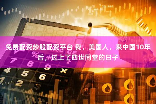 免费配资炒股配资平台 我，美国人，来中国10年后，过上了四世同堂的日子