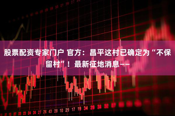 股票配资专家门户 官方：昌平这村已确定为“不保留村”！最新征地消息——