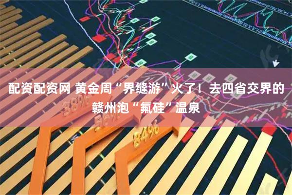配资配资网 黄金周“界缝游”火了！去四省交界的赣州泡“氟硅”温泉