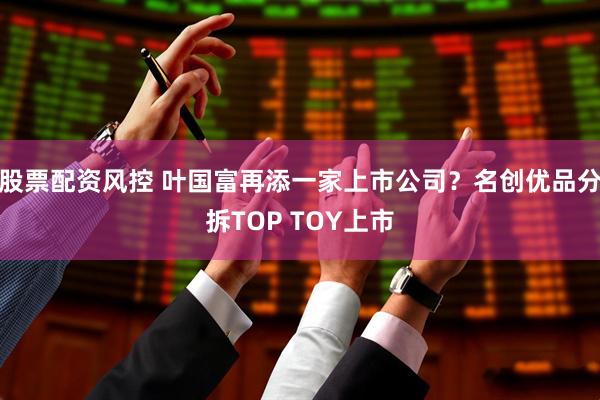 股票配资风控 叶国富再添一家上市公司？名创优品分拆TOP TOY上市