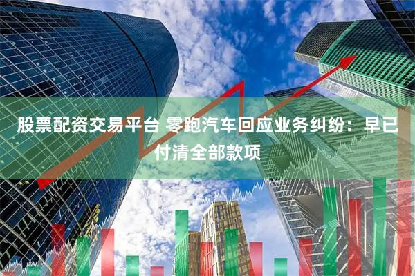 股票配资交易平台 零跑汽车回应业务纠纷：早已付清全部款项
