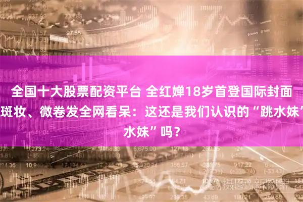全国十大股票配资平台 全红婵18岁首登国际封面，雀斑妆、微卷发全网看呆：这还是我们认识的“跳水妹”吗？