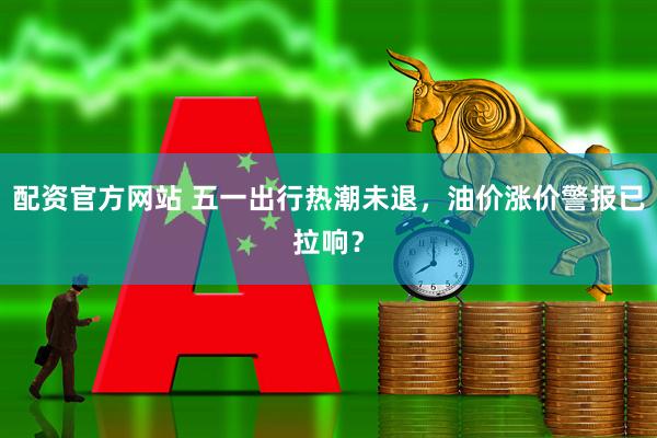 配资官方网站 五一出行热潮未退，油价涨价警报已拉响？