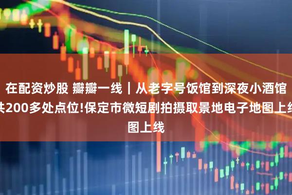 在配资炒股 瓣瓣一线｜从老字号饭馆到深夜小酒馆共200多处点位!保定市微短剧拍摄取景地电子地图上线