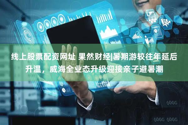 线上股票配资网址 果然财经|暑期游较往年延后升温，威海全业态升级迎接亲子避暑潮