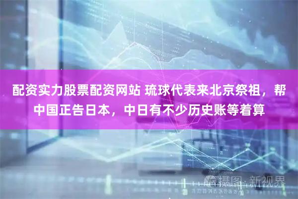 配资实力股票配资网站 琉球代表来北京祭祖，帮中国正告日本，中日有不少历史账等着算